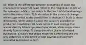 59) What is the difference between economies of scale and economies of scope? A) Scale refers to the magnitude or size of the operation, while scope refers to the reach of defined savings within the value chain. B) Scale refers to the extent of change, while scope refers to the possibilities of change. C) Scale is about dimensions, while scope is about the capacity available for production capabilities. D) Scale refers to cost savings that accrue directly from larger-sized operations, while scope stems directly from strategic fit along the value chains of related businesses. E) Scale and scope mean the same thing and the only difference is the extent of cost savings accrued from unrelated businesses in each.