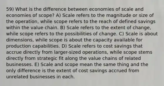 59) What is the difference between economies of scale and economies of scope? A) Scale refers to the magnitude or size of the operation, while scope refers to the reach of defined savings within the value chain. B) Scale refers to the extent of change, while scope refers to the possibilities of change. C) Scale is about dimensions, while scope is about the capacity available for production capabilities. D) Scale refers to cost savings that accrue directly from larger-sized operations, while scope stems directly from strategic fit along the value chains of related businesses. E) Scale and scope mean the same thing and the only difference is the extent of cost savings accrued from unrelated businesses in each.