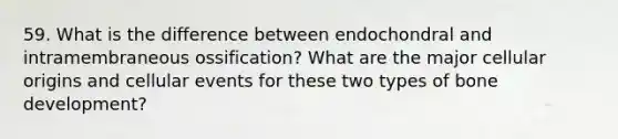 59. What is the difference between endochondral and intramembraneous ossification? What are the major cellular origins and cellular events for these two types of bone development?