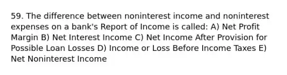 59. The difference between noninterest income and noninterest expenses on a bank's Report of Income is called: A) Net Profit Margin B) Net Interest Income C) Net Income After Provision for Possible Loan Losses D) Income or Loss Before Income Taxes E) Net Noninterest Income