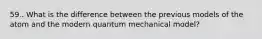 59.. What is the difference between the previous models of the atom and the modern quantum mechanical model?