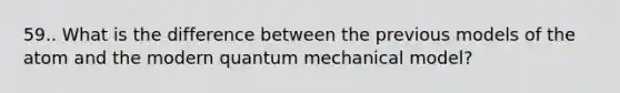 59.. What is the difference between the previous models of the atom and the modern quantum mechanical model?