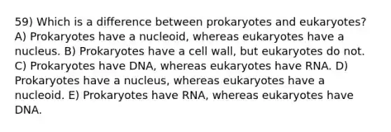 59) Which is a difference between prokaryotes and eukaryotes? A) Prokaryotes have a nucleoid, whereas eukaryotes have a nucleus. B) Prokaryotes have a cell wall, but eukaryotes do not. C) Prokaryotes have DNA, whereas eukaryotes have RNA. D) Prokaryotes have a nucleus, whereas eukaryotes have a nucleoid. E) Prokaryotes have RNA, whereas eukaryotes have DNA.