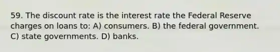 59. The discount rate is the interest rate the Federal Reserve charges on loans to: A) consumers. B) the federal government. C) state governments. D) banks.