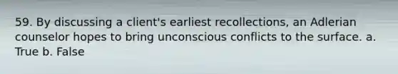 59. By discussing a client's earliest recollections, an Adlerian counselor hopes to bring unconscious conflicts to the surface.​ a. True b. False