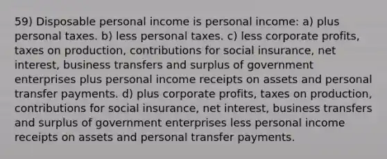 59) Disposable personal income is personal income: a) plus personal taxes. b) less personal taxes. c) less corporate profits, taxes on production, contributions for social insurance, net interest, business transfers and surplus of government enterprises plus personal income receipts on assets and personal transfer payments. d) plus corporate profits, taxes on production, contributions for social insurance, net interest, business transfers and surplus of government enterprises less personal income receipts on assets and personal transfer payments.