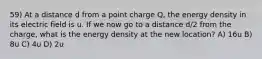 59) At a distance d from a point charge Q, the energy density in its electric field is u. If we now go to a distance d/2 from the charge, what is the energy density at the new location? A) 16u B) 8u C) 4u D) 2u