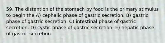 59. The distention of the stomach by food is the primary stimulus to begin the A) cephalic phase of gastric secretion. B) gastric phase of gastric secretion. C) intestinal phase of gastric secretion. D) cystic phase of gastric secretion. E) hepatic phase of gastric secretion.