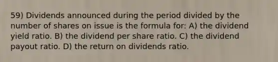 59) Dividends announced during the period divided by the number of shares on issue is the formula for: A) the dividend yield ratio. B) the dividend per share ratio. C) the dividend payout ratio. D) the return on dividends ratio.