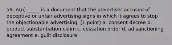 59. A(n) _____ is a document that the advertiser accused of deceptive or unfair advertising signs in which it agrees to stop the objectionable advertising. (1 point) a. consent decree b. product substantiation claim c. cessation order d. ad sanctioning agreement e. guilt disclosure