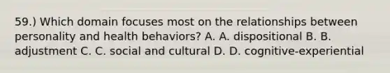 59.) Which domain focuses most on the relationships between personality and health behaviors? A. A. dispositional B. B. adjustment C. C. social and cultural D. D. cognitive-experiential