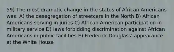 59) The most dramatic change in the status of African Americans was: A) the desegregation of streetcars in the North B) African Americans serving in juries C) African American participation in military service D) laws forbidding discrimination against African Americans in public facilities E) Frederick Douglass' appearance at the White House