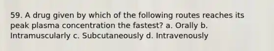 59. A drug given by which of the following routes reaches its peak plasma concentration the fastest? a. Orally b. Intramuscularly c. Subcutaneously d. Intravenously