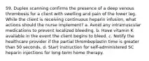 59. Duplex scanning confirms the presence of a deep venous thrombosis for a client with swelling and pain of the lower leg. While the client is receiving continuous heparin infusion, what actions should the nurse implement? a. Avoid any intramuscular medications to prevent localized bleeding. b. Have vitamin K available in the event the client begins to bleed. c. Notify the healthcare provider if the partial thromboplastin time is greater than 50 seconds. d. Start instruction for self-administered SC heparin injections for long-term home therapy.