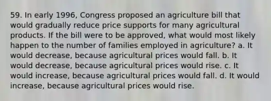 59. In early 1996, Congress proposed an agriculture bill that would gradually reduce price supports for many agricultural products. If the bill were to be approved, what would most likely happen to the number of families employed in agriculture? a. It would decrease, because agricultural prices would fall. b. It would decrease, because agricultural prices would rise. c. It would increase, because agricultural prices would fall. d. It would increase, because agricultural prices would rise.