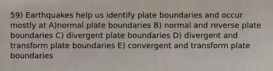 59) Earthquakes help us identify plate boundaries and occur mostly at A)normal plate boundaries B) normal and reverse plate boundaries C) divergent plate boundaries D) divergent and transform plate boundaries E) convergent and transform plate boundaries