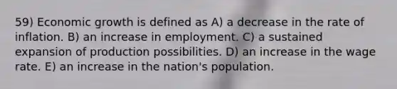 59) Economic growth is defined as A) a decrease in the rate of inflation. B) an increase in employment. C) a sustained expansion of production possibilities. D) an increase in the wage rate. E) an increase in the nation's population.