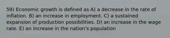 59) Economic growth is defined as A) a decrease in the rate of inflation. B) an increase in employment. C) a sustained expansion of production possibilities. D) an increase in the wage rate. E) an increase in the nation's population