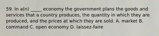 59. In a(n) _____ economy the government plans the goods and services that a country produces, the quantity in which they are produced, and the prices at which they are sold. A. market B. command C. open economy D. laissez-faire