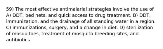 59) The most effective antimalarial strategies involve the use of A) DDT, bed nets, and quick access to drug treatment. B) DDT, immunization, and the drainage of all standing water in a region. C) immunizations, surgery, and a change in diet. D) sterilization of mosquitoes, treatment of mosquito breeding sites, and antibiotics