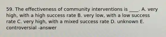 59. The effectiveness of community interventions is ____. A. very high, with a high success rate B. very low, with a low success rate C. very high, with a mixed success rate D. unknown E. controversial -answer