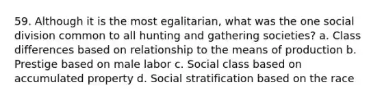 59. Although it is the most egalitarian, what was the one social division common to all hunting and gathering societies? a. Class differences based on relationship to the means of production b. Prestige based on male labor c. Social class based on accumulated property d. Social stratification based on the race