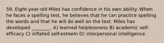 59. Eight-year-old Miles has confidence in his own ability. When he faces a spelling test, he believes that he can practice spelling the words and that he will do well on the test. Miles has developed ________. A) learned helplessness B) academic self-efficacy C) inflated self-esteem D) interpersonal intelligence