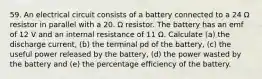 59. An electrical circuit consists of a battery connected to a 24 Ω resistor in parallel with a 20. Ω resistor. The battery has an emf of 12 V and an internal resistance of 11 Ω. Calculate (a) the discharge current, (b) the terminal pd of the battery, (c) the useful power released by the battery, (d) the power wasted by the battery and (e) the percentage efficiency of the battery.