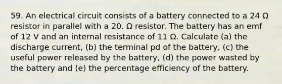 59. An electrical circuit consists of a battery connected to a 24 Ω resistor in parallel with a 20. Ω resistor. The battery has an emf of 12 V and an internal resistance of 11 Ω. Calculate (a) the discharge current, (b) the terminal pd of the battery, (c) the useful power released by the battery, (d) the power wasted by the battery and (e) the percentage efficiency of the battery.