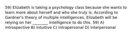 59) Elizabeth is taking a psychology class because she wants to learn more about herself and who she truly is. According to Gardner's theory of multiple intelligences, Elizabeth will be relying on her ________ intelligence to do this. 59) A) introspective B) intuitive C) intrapersonal D) interpersonal