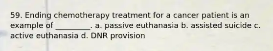 59. Ending chemotherapy treatment for a cancer patient is an example of _________. a. passive euthanasia b. assisted suicide c. active euthanasia d. DNR provision