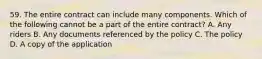 59. The entire contract can include many components. Which of the following cannot be a part of the entire contract? A. Any riders B. Any documents referenced by the policy C. The policy D. A copy of the application