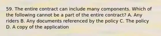 59. The entire contract can include many components. Which of the following cannot be a part of the entire contract? A. Any riders B. Any documents referenced by the policy C. The policy D. A copy of the application