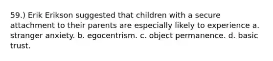 59.) Erik Erikson suggested that children with a secure attachment to their parents are especially likely to experience a. stranger anxiety. b. egocentrism. c. object permanence. d. basic trust.