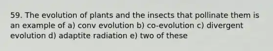 59. The evolution of plants and the insects that pollinate them is an example of a) conv evolution b) co-evolution c) divergent evolution d) adaptite radiation e) two of these