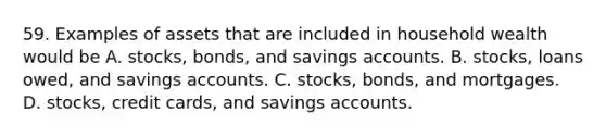 59. Examples of assets that are included in household wealth would be A. stocks, bonds, and savings accounts. B. stocks, loans owed, and savings accounts. C. stocks, bonds, and mortgages. D. stocks, credit cards, and savings accounts.