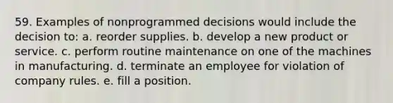 59. Examples of nonprogrammed decisions would include the decision to: a. reorder supplies. b. develop a new product or service. c. perform routine maintenance on one of the machines in manufacturing. d. terminate an employee for violation of company rules. e. fill a position.