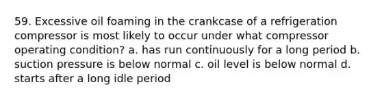 59. Excessive oil foaming in the crankcase of a refrigeration compressor is most likely to occur under what compressor operating condition? a. has run continuously for a long period b. suction pressure is below normal c. oil level is below normal d. starts after a long idle period