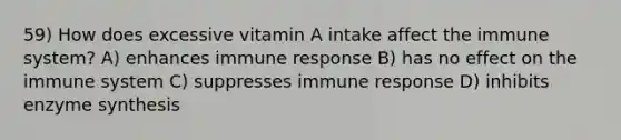 59) How does excessive vitamin A intake affect the immune system? A) enhances immune response B) has no effect on the immune system C) suppresses immune response D) inhibits enzyme synthesis