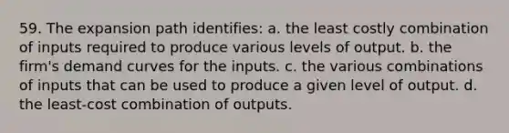 59. The expansion path identifies: a. the least costly combination of inputs required to produce various levels of output. b. the firm's demand curves for the inputs. c. the various combinations of inputs that can be used to produce a given level of output. d. the least-cost combination of outputs.