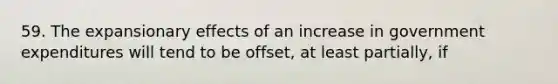 59. The expansionary effects of an increase in government expenditures will tend to be offset, at least partially, if