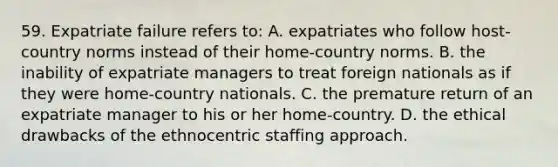 59. Expatriate failure refers to: A. expatriates who follow host-country norms instead of their home-country norms. B. the inability of expatriate managers to treat foreign nationals as if they were home-country nationals. C. the premature return of an expatriate manager to his or her home-country. D. the ethical drawbacks of the ethnocentric staffing approach.