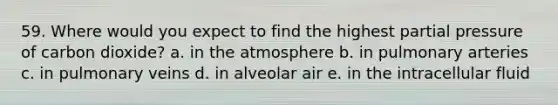 59. Where would you expect to find the highest partial pressure of carbon dioxide? a. in the atmosphere b. in pulmonary arteries c. in pulmonary veins d. in alveolar air e. in the intracellular fluid