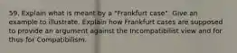 59. Explain what is meant by a "Frankfurt case". Give an example to illustrate. Explain how Frankfurt cases are supposed to provide an argument against the Incompatibilist view and for thus for Compatibilism.