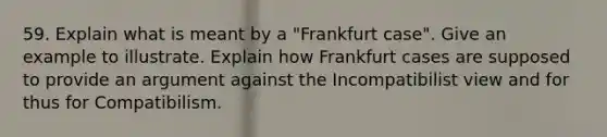 59. Explain what is meant by a "Frankfurt case". Give an example to illustrate. Explain how Frankfurt cases are supposed to provide an argument against the Incompatibilist view and for thus for Compatibilism.