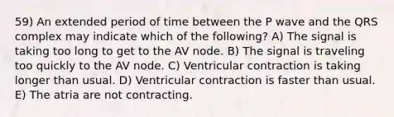 59) An extended period of time between the P wave and the QRS complex may indicate which of the following? A) The signal is taking too long to get to the AV node. B) The signal is traveling too quickly to the AV node. C) Ventricular contraction is taking longer than usual. D) Ventricular contraction is faster than usual. E) The atria are not contracting.