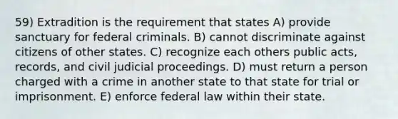 59) Extradition is the requirement that states A) provide sanctuary for federal criminals. B) cannot discriminate against citizens of other states. C) recognize each others public acts, records, and civil judicial proceedings. D) must return a person charged with a crime in another state to that state for trial or imprisonment. E) enforce federal law within their state.