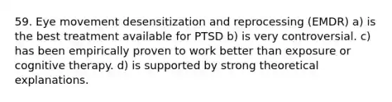 59. Eye movement desensitization and reprocessing (EMDR) a) is the best treatment available for PTSD b) is very controversial. c) has been empirically proven to work better than exposure or cognitive therapy. d) is supported by strong theoretical explanations.