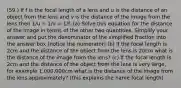 (59.) If f is the focal length of a lens and u is the distance of an object from the lens and v is the distance of the image from the lens then 1/u + 1/v = 1/f. (a) Solve this equation for the distance of the image in terms of the other two quantities. Simplify your answer and put the denominator of the simplified fraction into the answer box (notice the numerator) (b) If the focal length is 2cm and the distance of the object from the lens is 20cm what is the distance of the image from the lens? (c) If the focal length is 2cm and the distance of the object from the lens is very large, for example 1,000,000cm what is the distance of the image from the lens approximately? (this explains the name focal length)