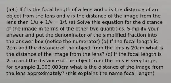 (59.) If f is the focal length of a lens and u is the distance of an object from the lens and v is the distance of the image from the lens then 1/u + 1/v = 1/f. (a) Solve this equation for the distance of the image in terms of the other two quantities. Simplify your answer and put the denominator of the simplified fraction into the answer box (notice the numerator) (b) If the focal length is 2cm and the distance of the object from the lens is 20cm what is the distance of the image from the lens? (c) If the focal length is 2cm and the distance of the object from the lens is very large, for example 1,000,000cm what is the distance of the image from the lens approximately? (this explains the name focal length)